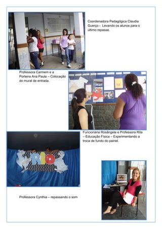 Coordenadora Pedagógica Claudia
                                           Guerço - Levando os alunos para o
                                           último repasse.




Professora Carmem e a
Porteira Ana Paula – Colocação
do mural de entrada.




                                        Funcionária Rosângela e Professora Rita
                                        – Educação Física – Experimentando a
                                        troca de fundo do painel.




Professora Cynthia – repassando o som
 