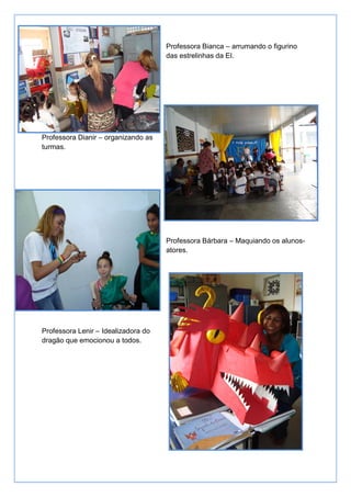 Professora Bianca – arrumando o figurino
                                     das estrelinhas da EI.




Professora Dianir – organizando as
turmas.




                                     Professora Bárbara – Maquiando os alunos-
                                     atores.




Professora Lenir – Idealizadora do
dragão que emocionou a todos.
 