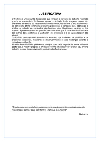 JUSTIFICATIVA
O Portfólio é um conjunto de registros que retratam o percurso do trabalho realizado
e pode ser apresentado de diversas formas, como texto, áudio, imagens, vídeos, etc.
Ele reflete a trajetória do saber que vai sendo construído durante o ano e apresenta-
se como uma ótima ferramenta avaliativa processual e constante que, oportuniza a
análise e reflexão de conteúdos significativos, das dificuldades surgidas e dos
acertos. Apresentaremos um portfólio demonstrativo que é uma versão sintetizada
dos outros dois existentes: o particular (do professor) e o de aprendizagem (do
aluno).
O Portfólio demonstrativo apresenta o resultado dos trabalhos, os avanços e os
problemas existentes, mostrando o desenvolvimento e suas mudanças durante o
período de realização.
Através deste Portfólio, poderemos dialogar com cada regente de forma individual
posto que, o mesmo propicia a articulação entre a habilidade de avaliar seu próprio
trabalho e o seu desenvolvimento profissional reflexivamente.




"Aquele que é um verdadeiro professor toma a sério somente as coisas que estão
relacionadas com os seus estudantes - inclusive a si mesmo"

                                                                           Nietzsche
 
