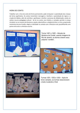 HORA DO CONTO

Trabalhar com a hora do conto de forma permanente, pode enriquecer o aprendizado das crianças
de forma significativa. Os contos transmitem mensagens e facilitam o aprendizado de regras e a
criação de hábitos, além de contribuir, aperfeiçoar e facilitar o processo de alfabetização, sendo um
valioso recurso pedagógico-cultural. Ao ler ou contar uma história, o contador permite à criança
introduzir-se no universo da literatura e ajuda a desmistificar a relação do leitor e o livro, propiciando
momentos de pura fruição, alegria e ludicidade no contato com a literatura oral, possibilitando uma
ponte entre esta e a literatura escrita.



                                                       Turma 1401 e 1402 – Através da
                                                       literatura de Cordel, usando imagens do
                                                       Rio de Janeiro, os alunos criaram seus
                                                       próprios “cordéis”.




                                                      Turmas 1201, 1202 e 1203 – Após ler
                                                      livros variados, as turmas reescreveram
                                                      o texto mudando o final.
 