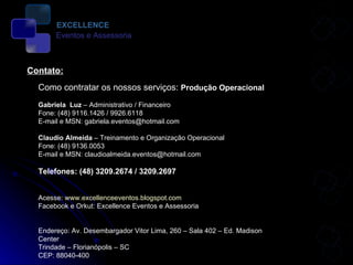 Contato: Como contratar os nossos serviços:  Produção Operacional Gabriela  Luz  – Administrativo / Financeiro Fone: (48) 9116.1426 / 9926.6118  E-mail e MSN: gabriela.eventos@hotmail.com Claudio Almeida  – Treinamento e Organização Operacional Fone: (48) 9136.0053  E-mail e MSN: claudioalmeida.eventos@hotmail.com Telefones: (48) 3209.2674 / 3209.2697 Acesse:  www.excellenceeventos.blogspot.com Facebook e Orkut: Excellence Eventos e Assessoria  Endereço: Av. Desembargador Vitor Lima, 260 – Sala 402 – Ed. Madison Center Trindade – Florianópolis – SC CEP: 88040-400 EXCELLENCE Eventos e Assessoria 