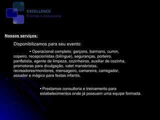 Disponibilizamos para seu evento:   •   Operacional completo: garçons, barmans, cumin, copeiro, recepcionistas (bilíngue), seguranças, porteiro, panfletista, agente de limpeza, cozinheiros, auxiliar de cozinha, promotoras para divulgação, valet manobristas, recreadores/monitores, mensageiro, camareira, carregador, assador e mágico para festas infantis.  Nossos serviços:  •   Prestamos consultoria e treinamento para estabelecimentos onde já possuem uma equipe formada.  EXCELLENCE Eventos e Assessoria 