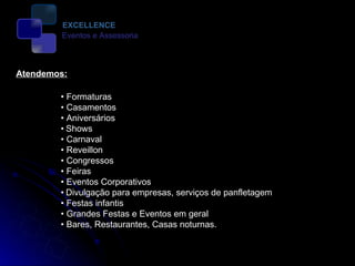 •  Formaturas •  Casamentos •  Aniversários •   Shows •  Carnaval •  Reveillon •  Congressos •  Feiras •  Eventos Corporativos •   Divulgação para empresas, serviços de panfletagem •  Festas infantis •  Grandes Festas e Eventos em geral •  Bares, Restaurantes, Casas noturnas.  Atendemos: EXCELLENCE Eventos e Assessoria 