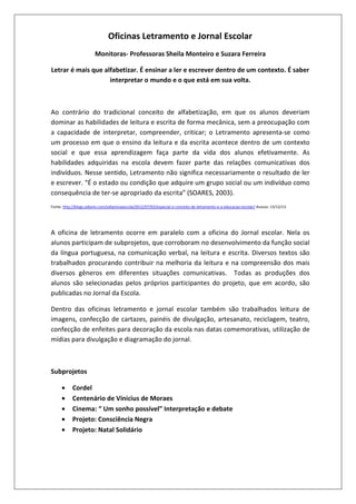 Oficinas Letramento e Jornal Escolar
Monitoras- Professoras Sheila Monteiro e Suzara Ferreira
Letrar é mais que alfabetizar. É ensinar a ler e escrever dentro de um contexto. É saber
interpretar o mundo e o que está em sua volta.

Ao contrário do tradicional conceito de alfabetização, em que os alunos deveriam
dominar as habilidades de leitura e escrita de forma mecânica, sem a preocupação com
a capacidade de interpretar, compreender, criticar; o Letramento apresenta-se como
um processo em que o ensino da leitura e da escrita acontece dentro de um contexto
social e que essa aprendizagem faça parte da vida dos alunos efetivamente. As
habilidades adquiridas na escola devem fazer parte das relações comunicativas dos
indivíduos. Nesse sentido, Letramento não significa necessariamente o resultado de ler
e escrever. “É o estado ou condição que adquire um grupo social ou um indivíduo como
consequência de ter-se apropriado da escrita” (SOARES, 2003).
Fonte: http://blogs.odiario.com/odiarionaescola/2012/07/02/especial-o-conceito-de-letramento-e-a-educacao-escolar/ Acesso: 13/12/13.

A oficina de letramento ocorre em paralelo com a oficina do Jornal escolar. Nela os
alunos participam de subprojetos, que corroboram no desenvolvimento da função social
da língua portuguesa, na comunicação verbal, na leitura e escrita. Diversos textos são
trabalhados procurando contribuir na melhoria da leitura e na compreensão dos mais
diversos gêneros em diferentes situações comunicativas. Todas as produções dos
alunos são selecionadas pelos próprios participantes do projeto, que em acordo, são
publicadas no Jornal da Escola.
Dentro das oficinas letramento e jornal escolar também são trabalhados leitura de
imagens, confecção de cartazes, painéis de divulgação, artesanato, reciclagem, teatro,
confecção de enfeites para decoração da escola nas datas comemorativas, utilização de
mídias para divulgação e diagramação do jornal.

Subprojetos
•
•
•
•
•

Cordel
Centenário de Vinicius de Moraes
Cinema: “ Um sonho possível” Interpretação e debate
Projeto: Consciência Negra
Projeto: Natal Solidário

 