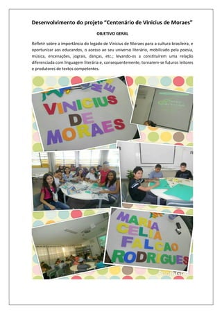 Desenvolvimento do projeto “Centenário de Vinicius de Moraes”
OBJETIVO GERAL
Refletir sobre a importância do legado de Vinicius de Moraes para a cultura brasileira, e
oportunizar aos educandos, o acesso ao seu universo literário, mobilizado pela poesia,
música, encenações, jograis, danças, etc.; levando-os a constituírem uma relação
diferenciada com linguagem literária e, consequentemente, tornarem-se futuros leitores
e produtores de textos competentes.

 