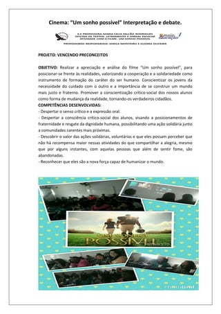 Cinema: “Um sonho possível” Interpretação e debate.

PROJETO: VENCENDO PRECONCEITOS
OBJETIVO: Realizar a apreciação e análise do filme “Um sonho possível”, para
posicionar-se frente às realidades, valorizando a cooperação e a solidariedade como
instrumento de formação do caráter do ser humano. Conscientizar os jovens da
necessidade do cuidado com o outro e a importância de se construir um mundo
mais justo e fraterno. Promover a conscientização crítico-social dos nossos alunos
como forma de mudança da realidade, tornando-os verdadeiros cidadãos.
COMPETÊNCIAS DESENVOLVIDAS:
- Despertar o senso crítico e a expressão oral.
- Despertar a consciência crítico-social dos alunos, visando a posicionamentos de
fraternidade e resgate da dignidade humana, possibilitando uma ação solidária junto
a comunidades carentes mais próximas.
- Descobrir o valor das ações solidárias, voluntárias e que eles possam perceber que
não há recompensa maior nessas atividades do que compartilhar a alegria, mesmo
que por alguns instantes, com aquelas pessoas que além de sentir fome, são
abandonadas.
- Reconhecer que eles são a nova força capaz de humanizar o mundo.

 