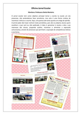 Oficina Jornal Escolar
Monitora: Professora Sheila Monteiro
O jornal escolar tem como objetivo principal tornar a escrita na escola um ato
prazeroso, não pretendemos fazer jornalismo, mas esta é uma forma criativa de
incentivar a leitura e a escrita. Aqui, uma poesia vale tanto quanto um artigo de opinião.
O jornal pode não trazer nenhum texto jornalístico, pois são os próprios alunos quem
escolhem o que será ou não publicado. A ideia é aproximar à escola a vida e aos
interesses dos alunos, propondo acolher, incentivar e alimentar a expressão
comunicativa, através de processos que permitam a aquisição de competências leitoras
e escritoras.

 