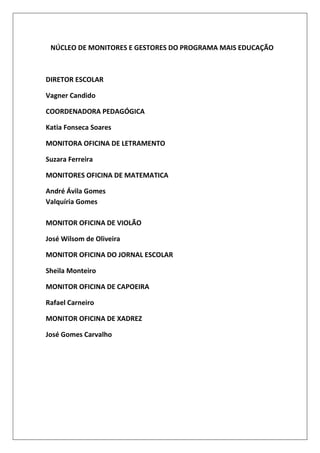NÚCLEO DE MONITORES E GESTORES DO PROGRAMA MAIS EDUCAÇÃO

DIRETOR ESCOLAR
Vagner Candido
COORDENADORA PEDAGÓGICA
Katia Fonseca Soares
MONITORA OFICINA DE LETRAMENTO
Suzara Ferreira
MONITORES OFICINA DE MATEMATICA
André Ávila Gomes
Valquíria Gomes
MONITOR OFICINA DE VIOLÃO
José Wilsom de Oliveira
MONITOR OFICINA DO JORNAL ESCOLAR
Sheila Monteiro
MONITOR OFICINA DE CAPOEIRA
Rafael Carneiro
MONITOR OFICINA DE XADREZ
José Gomes Carvalho

 
