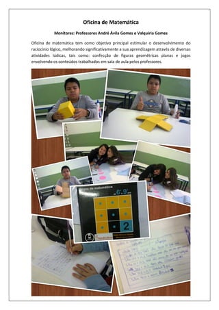 Oficina de Matemática
Monitores: Professores André Ávila Gomes e Valquíria Gomes
Oficina de matemática tem como objetivo principal estimular o desenvolvimento do
raciocínio lógico, melhorando significativamente a sua aprendizagem através de diversas
atividades lúdicas, tais como: confecção de figuras geométricas planas e jogos
envolvendo os conteúdos trabalhados em sala de aula pelos professores.

 