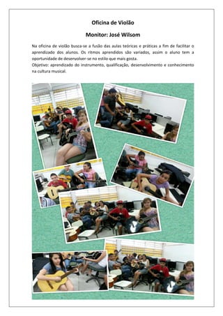 Oficina de Violão
Monitor: José Wilsom
Na oficina de violão busca-se a fusão das aulas teóricas e práticas a fim de facilitar o
aprendizado dos alunos. Os ritmos aprendidos são variados, assim o aluno tem a
oportunidade de desenvolver-se no estilo que mais gosta.
Objetivo: aprendizado do instrumento, qualificação, desenvolvimento e conhecimento
na cultura musical.

 