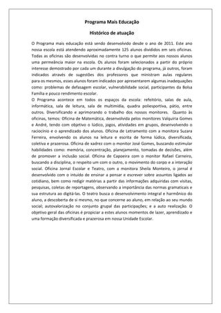 Programa Mais Educação
Histórico de atuação
O Programa mais educação está sendo desenvolvido desde o ano de 2011. Este ano
nossa escola está atendendo aproximadamente 125 alunos divididos em seis oficinas.
Todas as oficinas são desenvolvidas no contra turno o que permite aos nossos alunos
uma permeância maior na escola. Os alunos foram selecionados a partir do próprio
interesse demostrado por cada um durante a divulgação do programa, já outros, foram
indicados através de sugestões dos professores que ministram aulas regulares
para os mesmos, esses alunos foram indicados por apresentarem algumas inadequações
como: problemas de defasagem escolar, vulnerabilidade social, participantes da Bolsa
Família e pouco rendimento escolar.
O Programa acontece em todos os espaços da escola: refeitório, salas de aula,
informática, sala de leitura, sala de multimídia, quadra poliesportiva, pátio, entre
outros. Diversificando e aprimorando o trabalho dos nossos monitores. Quanto às
oficinas, temos: Oficina de Matemática, desenvolvida pelos monitores Valquíria Gomes
e André, tendo com objetivo o lúdico, jogos, atividades em grupos, desenvolvendo o
raciocínio e o aprendizado dos alunos. Oficina de Letramento com a monitora Suzara
Ferreira, envolvendo os alunos na leitura e escrita de forma lúdica, diversificada,
coletiva e prazerosa. Oficina de xadrez com o monitor José Gomes, buscando estimular
habilidades como: memória, concentração, planejamento, tomadas de decisões, além
de promover a inclusão social. Oficina de Capoeira com o monitor Rafael Carneiro,
buscando a disciplina, o respeito um com o outro, o movimento do corpo e a interação
social. Oficina Jornal Escolar e Teatro, com a monitora Sheila Monteiro, o jornal é
desenvolvido com o intuído de ensinar a pensar e escrever sobre assuntos ligados ao
cotidiano, bem como redigir matérias a partir das informações adquiridas com visitas,
pesquisas, coletas de reportagens, observando a importância das normas gramaticais e
sua estrutura ao digitá-las. O teatro busca o desenvolvimento integral e harmônico do
aluno, a descoberta de si mesmo, no que concerne ao aluno, em relação ao seu mundo
social; autovalorização no conjunto grupal das participações; e a auto realização. O
objetivo geral das oficinas é propiciar a estes alunos momentos de lazer, aprendizado e
uma formação diversificada e prazerosa em nossa Unidade Escolar.

 