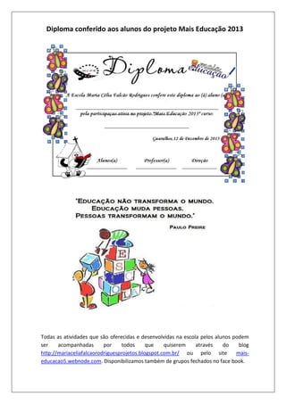 Diploma conferido aos alunos do projeto Mais Educação 2013

Todas as atividades que são oferecidas e desenvolvidas na escola pelos alunos podem
ser
acompanhadas
por
todos
que
quiserem
através
do
blog
http://mariaceliafalcaorodriguesprojetos.blogspot.com.br/ ou pelo site
maiseducacao5.webnode.com. Disponibilizamos também de grupos fechados no face book.

 
