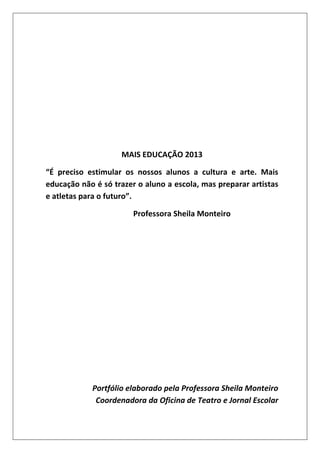 MAIS EDUCAÇÃO 2013
“É preciso estimular os nossos alunos a cultura e arte. Mais
educação não é só trazer o aluno a escola, mas preparar artistas
e atletas para o futuro”.
Professora Sheila Monteiro

Portfólio elaborado pela Professora Sheila Monteiro
Coordenadora da Oficina de Teatro e Jornal Escolar

 