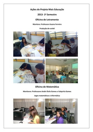Ações do Projeto Mais Educação
2013- 1º Semestre
Oficina de Letramento
Monitora: Professora Suzara Ferreira
Produção de cordel

Oficina de Matemática
Monitores: Professores André Ávila Gomes e Valquíria Gomes
Jogos matemáticos e informática

 