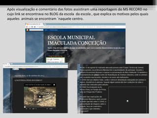 Após visualização e comentário das fotos assistiram uma reportagem do MS RECORD no
cujo link se encontrava no BLOG da escola da escola , que explica os motivos pelos quais
aqueles animais se encontram ´naquele centro.

 