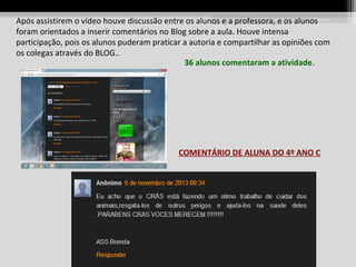Após assistirem o vídeo houve discussão entre os alunos e a professora, e os alunos
foram orientados a inserir comentários no Blog sobre a aula. Houve intensa
participação, pois os alunos puderam praticar a autoria e compartilhar as opiniões com
os colegas através do BLOG..
36 alunos comentaram a atividade.

COMENTÁRIO DE ALUNA DO 4º ANO C

 