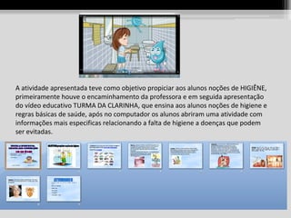 A atividade apresentada teve como objetivo propiciar aos alunos noções de HIGIÊNE,
primeiramente houve o encaminhamento da professora e em seguida apresentação
do vídeo educativo TURMA DA CLARINHA, que ensina aos alunos noções de higiene e
regras básicas de saúde, após no computador os alunos abriram uma atividade com
informações mais especificas relacionando a falta de higiene a doenças que podem
ser evitadas.

 