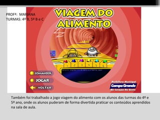 PROFª: MARIANA
TURMAS: 4º B, 5º B e C

Também foi trabalhado a jogo viagem do alimento com os alunos das turmas do 4º e
5º ano, onde os alunos puderam de forma divertida praticar os conteúdos aprendidos
na sala de aula.

 