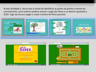 N esta atividade o aluno teve a tarefa de identificar as partes da planta e nomea-las
corretamente, como prêmio poderia acessar o jogo das flores e se divertir ajudando a
ZUZU fugir da chuva e pegar o maior número de flores possível.

 