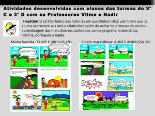 Atividades desenvolvidas com alunos das tur mas do 3°
C e 3° D com as Pr ofessor as V ilma e Nadir
HagáQuê: O caráter lúdico das histórias em quadrinhos (HQs) permitem que os
alunos expressem sua arte e criatividad,ealém de uxiliar no processo de ensinoaprendizagem dos mais diversos conteúdos, como geografia, matemática,
história, português e inglês.
Minha fazenda : FELIPE E VINICIUS 3ºD

Cidade maravilhosa: ALINE E ANDRESSA 3ºC

 