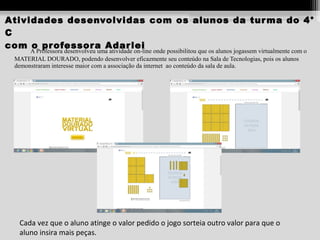 Atividades desenvolvidas com os alunos da tur ma do 4°
C
com o pr ofessor a Adar lei
A Professora desenvolveu uma atividade on-line onde possibilitou que os alunos jogassem virtualmente com o
MATERIAL DOURADO, podendo desenvolver eficazmente seu conteúdo na Sala de Tecnologias, pois os alunos
demonstraram interesse maior com a associação da internet ao conteúdo da sala de aula.

Cada vez que o aluno atinge o valor pedido o jogo sorteia outro valor para que o
aluno insira mais peças.

 