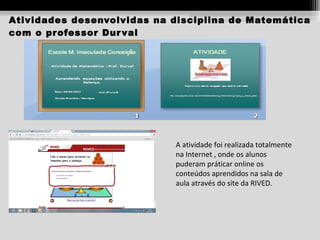 Atividades desenvolvidas na disciplina de Matemática
com o pr ofessor Dur val

A atividade foi realizada totalmente
na Internet , onde os alunos
puderam práticar online os
conteúdos aprendidos na sala de
aula através do site da RIVED.

 