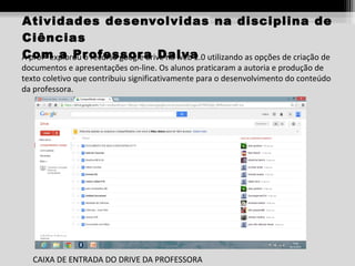 Atividades desenvolvidas na disciplina de
Ciências
Com a Pr recurso google drive na web 2.0
A profª explorou o ofessor a Dalva utilizando as opções de criação de
documentos e apresentações on-line. Os alunos praticaram a autoria e produção de
texto coletivo que contribuiu significativamente para o desenvolvimento do conteúdo
da professora.

CAIXA DE ENTRADA DO DRIVE DA PROFESSORA

 