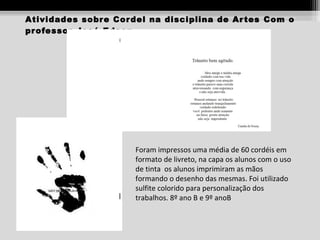 Atividades sobr e Cor del na disciplina de Ar tes Com o
pr ofessor José Edson

Foram impressos uma média de 60 cordéis em
formato de livreto, na capa os alunos com o uso
de tinta os alunos imprimiram as mãos
formando o desenho das mesmas. Foi utilizado
sulfite colorido para personalização dos
trabalhos. 8º ano B e 9º anoB

 