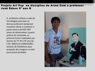 Projeto Art Pop na disciplina de Artes Com o professor
José Edson 9º ano B

O professor utilizou a sala de
tecnologias para que os
alunos pudessem pesquisar
visualizar obras e conhecer a
parte teórica da POP ART
antes de desenvolver a parte
prática do conteúdo, as
pinturas foram realizadas por
alunos do 7º, 8º e 9º ano da
E.M. IMACULA CONCEIÇÃO,
através do DataShow para
projeção das imagens na tela
para serem pintadas

 