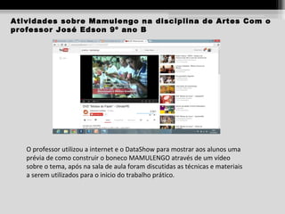 Atividades sobre Mamulengo na disciplina de Artes Com o
professor José Edson 9º ano B

O professor utilizou a internet e o DataShow para mostrar aos alunos uma
prévia de como construir o boneco MAMULENGO através de um vídeo
sobre o tema, após na sala de aula foram discutidas as técnicas e materiais
a serem utilizados para o inicio do trabalho prático.

 