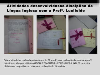 Atividades desenvolvidasna disciplina de
Língua Inglesa com a Pr ofª. Lucileide

Esta atividade foi realizada pelos alunos do 6º ano C, para realização da mesma a profª
orientou os alunos a utilizar o GOOGLE TRADUTOR – PORTUGUES→ INGLÊS , e assim
obtivessem as grafias corretas para confecção do dicionário.

 