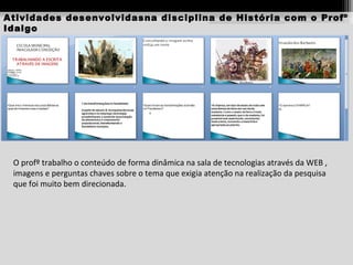 Atividades desenvolvidasna disciplina de História com o Profº
Idalgo

O profº trabalho o conteúdo de forma dinâmica na sala de tecnologias através da WEB ,
imagens e perguntas chaves sobre o tema que exigia atenção na realização da pesquisa
que foi muito bem direcionada.

 