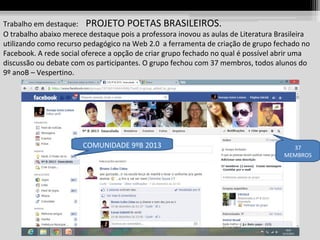 Trabalho em destaque: PROJETO POETAS BRASILEIROS.
O trabalho abaixo merece destaque pois a professora inovou as aulas de Literatura Brasileira
utilizando como recurso pedagógico na Web 2.0 a ferramenta de criação de grupo fechado no
Facebook. A rede social oferece a opção de criar grupo fechado no qual é possível abrir uma
discussão ou debate com os participantes. O grupo fechou com 37 membros, todos alunos do
9º anoB – Vespertino.

COMUNIDADE 9ºB 2013

37
MEMBROS

 