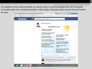 Os trabalhos foram desenvolvidos na sala de aula e na de tecnologias da E.M Imaculada
Conceição além das complementações e discussões realizadas pelos alunos fora do horário
de aula.

 