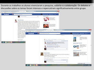 Durante os trabalhos os alunos vivenciaram a pesquisa, autoria e a colaboração. Os debates e
discussões sobre os temas foram intensos e repercutiram significativamente entre grupo.

 
