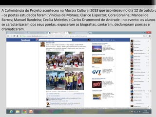 A Culminância do Projeto aconteceu na Mostra Cultural 2013 que aconteceu no dia 12 de outubro
- os poetas estudados foram: Vinícius de Moraes; Clarice Lispector; Cora Coralina; Manoel de
Barros; Manuel Bandeira; Cecília Meireles e Carlos Drummond de Andrade - no evento os alunos
se caracterizaram dos seus poetas, expuseram as biografias, cantaram, declamaram poesias e
dramatizaram.

 