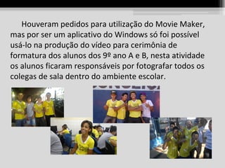 Houveram pedidos para utilização do Movie Maker,
mas por ser um aplicativo do Windows só foi possível
usá-lo na produção do vídeo para cerimônia de
formatura dos alunos dos 9º ano A e B, nesta atividade
os alunos ficaram responsáveis por fotografar todos os
colegas de sala dentro do ambiente escolar.

 