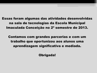 Essas foram algumas das atividades desenvolvidas
na sala de tecnologias da Escola Municipal
Imaculada Conceição no 2º semestre de 2013.
Contamos com grandes parcerias e com um
trabalho que oportunizou aos alunos uma
aprendizagem significativa e mediada.
Obrigada!

 