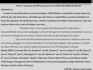 Neste 2º semestre de 2013 desenvolvemos várias atividades na sala de
informática e
na sala de aula utilizando as novas tecnologias. Dificuldades e empecilhos sempre aparecem,
internet que não funcionava; atividade que não abria ou compartilhava; porém persistimos na
busca da superação dos problemas para atender o professor da melhor forma possível e que este
pudesse desenvolver suas atividades com êxito .
Parabenizo toda a nossa equipe de professores pelo compromisso e
responsabilidade em seu fazer pedagógico, pois percebo que são conscientes da importância do uso
das novas tecnologias na escola para o desenvolvimento da aprendizagem dos alunos.
Que no ano de 2014 possamos desenvolver novas parcerias e melhorar ainda mais
nosso fazer pedagógico na sala de informática. E de uma forma singela venho agradecer e desejar
um ótimo 2014 para essa grande equipe de professores da E.M. Imaculada Conceição.
Renata (PRÉ C), Ivonete (Pré D), Wanda (1º ano B), Denize (1º ano C), Nadir (2º ano B), Mara (2º
ano c), Vilma (3º ano C), Elisangela (3º ano D) ,Adarlei (4º ano C), Denice (5º ano B) , Eidilene
(5º ano C),Tatiana, Alexandre, Aletéia, (Educação Física), Maria Thereza, José Edson (Artes),
Nelli (Língua Portuguesa), Durval (Matemática), Thayrony (Geografia), Idalgo (História), Dalva,
Mariana, Sandra, Lilian (Ciências).
CSPTEC: Soraya Góes Lemos

 