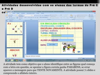 Atividades desenvolvidas com os alunos das tur mas do Pré C
e Pré D
com as Professor as Renata e Ivonete

A atividade tem como objetivo que o aluno identifique entre as figuras qual começa
com a letra em questão, se apontar a figura correta ganha PARABÉNS, se errar
aparece a mensagem para que TENTE NOVAMENTE. A atividade possui 71 slides e
compreende o alfabeto inteiro.

 
