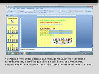 A atividade tem como objetivo que o aluno visualize os numerais e
aprenda contar, a medida que clica na tela inicia-se a contagem,
simultaneamente aparece o numeral e o som do numeral. São 72 slides.

 