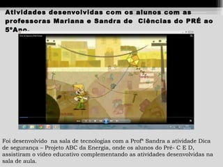 Atividades desenvolvidas com os alunos com as
pr ofessor as Mariana e Sandra de Ciências do PRÉ ao
5ºAno.

Foi desenvolvido na sala de tecnologias com a Profª Sandra a atividade Dica
de segurança – Projeto ABC da Energia, onde os alunos do Pré- C E D,
assistiram o vídeo educativo complementando as atividades desenvolvidas na
sala de aula.

 