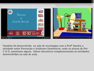 Também foi desenvolvido na sala de tecnologias com a Profª Sandra a
atividade sobre Prevenção a Acidentes Domésticos, onde os alunos do PréC E D, assistiram alguns vídeos educativos complementando as atividades
desenvolvidas na sala de aula.

 