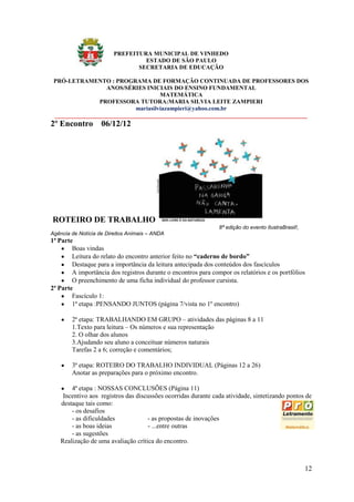 PREFEITURA MUNICIPAL DE VINHEDO
                                  ESTADO DE SÃO PAULO
                                SECRETARIA DE EDUCAÇÃO

 PRÓ-LETRAMENTO : PROGRAMA DE FORMAÇÃO CONTINUADA DE PROFESSORES DOS
                  ANOS/SÉRIES INICIAIS DO ENSINO FUNDAMENTAL
                                     MATEMÁTICA
                PROFESSORA TUTORA:MARIA SILVIA LEITE ZAMPIERI
                            mariasilviazampieri@yahoo.com.br
 _____________________________________________________________________________________
2º Encontro 06/12/12




ROTEIRO DE TRABALHO
                                                                8ª edição do evento IlustraBrasil!,
Agência de Notícia de Direitos Animais – ANDA
1ª Parte
        Boas vindas
        Leitura do relato do encontro anterior feito no “caderno de bordo”
        Destaque para a importância da leitura antecipada dos conteúdos dos fascículos
        A importância dos registros durante o encontros para compor os relatórios e os portfólios
        O preenchimento de uma ficha individual do professor cursista.
2ª Parte
        Fascículo 1:
        1ª etapa :PENSANDO JUNTOS (página 7/vista no 1º encontro)

        2ª etapa: TRABALHANDO EM GRUPO – atividades das páginas 8 a 11
        1.Texto para leitura – Os números e sua representação
        2. O olhar dos alunos
        3.Ajudando seu aluno a conceituar números naturais
        Tarefas 2 a 6; correção e comentários;

        3ª etapa: ROTEIRO DO TRABALHO INDIVIDUAL (Páginas 12 a 26)
        Anotar as preparações para o próximo encontro.

       4ª etapa : NOSSAS CONCLUSÕES (Página 11)
    Incentivo aos registros das discussões ocorridas durante cada atividade, sintetizando pontos de
   destaque tais como:
       - os desafios
       - as dificuldades            - as propostas de inovações
       - as boas ideias             - ...entre outras
       - as sugestões
   Realização de uma avaliação crítica do encontro.



                                                                                                      12
 