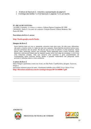  A leitura do fascículo 2 , incluindo a apresentação da página 6.
     A entrega das tarefas 1 a 4 do fascículo 2, páginas 7 a 8, por escrito.




IV: DICAS DE LEITURA:
1.KAMII, Constance. A criança e o número .Editora Papirus.Campinas.SP.1990.
2.RANGEL, Dulce S. Um amor de confusão. Coleção Girassol. Editora Moderna .São
Paulo.SP.2008.

Para leitura do livro 1, acesse:

http://books.google.com.br/books

Sinopse do livro 2
 Dona Galinha bota um ovo e, asseando, encontra mais dois ovos. Os três ovos, diferentes,
 vão para o mesmo ninho. E, cada vez que sai a passeio, Dona Galinha encontra outros ovos,
 que aos primeiros vão se juntar. No dia em que os ovos se abrem, é uma surpresa: nasce
 ganso, pato, tartaruga, jacaré, que confusão. Muito adequado para o leitor iniciante, pelas
 palavras e estruturas frasais que se repetem quase como num jogo de encadear, o livro traz
 uma historieta simples, mas que encerra uma surpresa e gera possibilidades de
 investigações sobre diversos temas, desde a questão matemática até pesquisas sobre
 animais e reflexões sobre o meio ambiente.

A autora do livro 2
Dulce Rangel é paulistana e mora em Avaré, em São Paulo. É publicitária, designer. Escreveu,
dirigiu e
apresentou inúmeras peças de teatro. Atualmente trabalha com a ONG Viva e Deixe Viver.
http://literatura.moderna.com.br/catalogo/sinopse/85-16-04088-7.pdf


_________________________________________________________________________
_________________________________________________________________________
________________________________________________________________________




ANEXO VI


               PREFEITURA MUNICIPAL DE VINHEDO


                                                                                               15
 