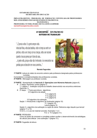 ESTADO DE SÃO PAULO
                SECRETARIA DE EDUCAÇÃO

   PRÓ-LETRAMENTO : PROGRAMA DE FORMAÇÃO CONTINUADA DE PROFESSORES
   DOS ANOS/SÉRIES INICIAIS DO ENSINO FUNDAMENTAL
                                MATEMÁTICA
   PROFESSORA TUTORA:MARIA SILVIA LEITE ZAMPIERI
   mariasilviazampieri@yahoo.com.br
___________________________________________________________________________________________
                                           ___
                                 4º Encontro (07/02/2013)
                                    ROTEIRO DE TRABALHO




                                   Renata Fagundes

   1ª PARTE: Leitura do relato do encontro anterior pela professora designada pelos professores
              cursistas.
   Comentários e complementações dos professores cursistas.
   2ª PARTE : Mensagem ao professor cursista.

   3ª PARTE : Apresentação do fascículo 2: Operações com Números Naturais (página 6).
        1ª etapa: Pensando Juntos (página 7)
         T 1 página 7 : avaliação conjunta do trabalho desenvolvido nos encontros anteriores
         (fascículo 1).
        2ª etapa : 1.Texto para leitura : algoritmos
                     2.O algoritmo da adição
                                              T 2 ( página 8)
                                              T 3 ( página 9)
                                              T 4 ( página 9)
                    3.O algoritmo da subtração
         Seção 1: Introduzindo o algoritmo da Subtração (página 10)
                                             TI 1 (página 10)
                                             Leitura página 10.
         Seção 2: o algoritmo da subtração e a ação de retirar: Retiramos algo daquilo que temos!
         (página 11 a 13)
         O Q.V.L. e o uso de material concreto. Exemplos 1 e 2.
                                             TI 2 e TI 3 (página 13 )
   4ª PARTE :PESQUISA:
         Como as ações de comparar e completar podem auxiliar o desenvolvimento de estratégias
         de cálculo para efetuar uma subtração ? (página 13 ).

   5ª PARTE: Sugestão de leitura



                                                                                                  16
 