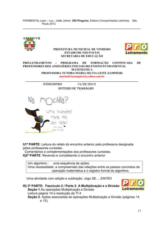 FROMENTAL,Lean – Luc ; Joële Jolivet. 365 Pinguins. Editora Companhiadas Letrinhas. São
           Paulo.2012.
_________________________________________________________________________


ANEXO VII


                       PREFEITURA MUNICIPAL DE VINHEDO
                             ESTADO DE SÃO PAULO
                           SECRETARIA DE EDUCAÇÃO

PRÓ-LETRAMENTO : PROGRAMA DE FORMAÇÃO CONTINUADA                                      DE
PROFESSORES DOS ANOS/SÉRIES INICIAIS DO ENSINO FUNDAMENTAL
                             MATEMÁTICA
         PROFESSORA TUTORA:MARIA SILVIA LEITE ZAMPIERI
                    mariasilviazampieri@yahoo.com.br
 ______________________________________________________________________
            5ºENCONTRO           14/02/2013
                     ROTEIRO DE TRABALHO




I)1ª PARTE: Leitura do relato do encontro anterior pela professora designada
pelos professores cursistas.
  Comentários e complementações dos professores cursistas.
II)2ª PARTE: Revendo e completando o encontro anterior

   Um algoritmo : uma sequência de ações.
   Uma necessidade: a compreensão das relações entre os passos concretos da
                  operação matemática e o registro formal do algoritmo.

  Uma atividade com adição e subtração: Jogo SE.....ENTÃO

III) 3ª PARTE: Fascículo 2 / Parte 2: A Multiplicação e a Divisão
     Seção 1.As operações Multiplicação e Divisão
     Leitura página 14 e resolução da TI 4
     Seção 2. Ações associadas às operações Multiplicação e Divisão (páginas 14
              e 15).


                                                                                          17
 