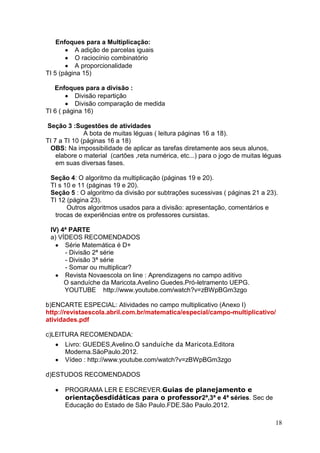 Enfoques para a Multiplicação:
          A adição de parcelas iguais
          O raciocínio combinatório
          A proporcionalidade
TI 5 (página 15)

   Enfoques para a divisão :
           Divisão repartição
           Divisão comparação de medida
TI 6 ( página 16)

Seção 3 :Sugestões de atividades
              A bota de muitas léguas ( leitura páginas 16 a 18).
TI 7 a TI 10 (páginas 16 a 18)
 OBS: Na impossibilidade de aplicar as tarefas diretamente aos seus alunos,
    elabore o material (cartões ,reta numérica, etc...) para o jogo de muitas léguas
    em suas diversas fases.

 Seção 4: O algoritmo da multiplicação (páginas 19 e 20).
 TI s 10 e 11 (páginas 19 e 20).
 Seção 5 : O algoritmo da divisão por subtrações sucessivas ( páginas 21 a 23).
 TI 12 (página 23).
       Outros algoritmos usados para a divisão: apresentação, comentários e
  trocas de experiências entre os professores cursistas.

 IV) 4ª PARTE
 a) VÍDEOS RECOMENDADOS
      Série Matemática é D+
      - Divisão 2ª série
      - Divisão 3ª série
      - Somar ou multiplicar?
      Revista Novaescola on line : Aprendizagens no campo aditivo
      O sanduíche da Maricota.Avelino Guedes.Pró-letramento UEPG.
      YOUTUBE http://www.youtube.com/watch?v=zBWpBGm3zgo

b)ENCARTE ESPECIAL: Atividades no campo multiplicativo (Anexo I)
http://revistaescola.abril.com.br/matematica/especial/campo-multiplicativo/
atividades.pdf

c)LEITURA RECOMENDADA:
      Livro: GUEDES,Avelino.O sanduíche da Maricota.Editora
      Moderna.SãoPaulo.2012.
      Vídeo : http://www.youtube.com/watch?v=zBWpBGm3zgo

d)ESTUDOS RECOMENDADOS

      PROGRAMA LER E ESCREVER.Guias de planejamento e
      orientaçõesdidáticas para o professor2ª,3ª e 4ª séries. Sec de
      Educação do Estado de São Paulo.FDE.São Paulo.2012.

                                                                                 18
 