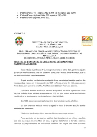 2ª série/3º ano, vol I páginas 182 a 200, vol II páginas 233 a 290.
       3ª série/4º ano páginas 280 a 286 e pagina 298 a 322.
       4ª série/5º ano páginas 266 a 290.

   _______________________________________________________________




ANEXO VIII



                        PREFEITURA MUNICIPAL DE VINHEDO
                              ESTADO DE SÃO PAULO
                            SECRETARIA DE EDUCAÇÃO

      PRÓ-LETRAMENTO: PROGRAMA DE FORMAÇÃO CONTINUADA DE
    PROFESSORES DOS ANOS/SÉRIES INICIAIS DO ENSINO FUNDAMENTAL
                           MATEMÁTICA
           PROFESSORA TUTORA: MARIA SILVIA LEITE ZAMPIERI
REGISTRO DO 2º ENCONTRO DO CURSO DE PRÓ-LETRAMENTO EM
MATEMÁTICA (06/12/2012)


         Neste mês de dezembro de 2012, mais precisamente no último dia 5, perdemos alguém
que era um referencial tanto para nós brasileiros como para o mundo: Oscar Niemayer, que há
104 anos nos brindava com sua existência.

         Grande arquiteto mundialmente reconhecido, levou a arquitetura brasileira para fora dos
nossos portões. Nasceu em 15 de dezembro de 1907, no Rio de Janeiro. Em 1928, casou-se com
Annita Baldo, com quem teve uma filha, Ana Maria e em 2006 com Vera Lúcia Cabreira.

         Gostava de desenhar e este dom lhe levou à arquitetura. Em 1929, ingressou na Escola
Nacional de Belas Artes, iniciando sua carreira em 1932, ou seja, quando ainda nem havíamos
nascido, ele já se aventurava no mundo das formas e da criatividade.

          Em 1988, recebeu o mais importante prêmio da arquitetura mundial, o Pritzker.

         E é com uma frase dele que começo o registro do nosso 2º encontro do curso de Pró-
letramento em Matemática:

         "Minha preocupação sempre é fazer uma coisa diferente, que provoque surpresa".

         Penso que todos nós que estamos aqui hoje fazendo cada um o seu esforço e sacrifício
para isso, ou porque deixamos filhos em casa, ou porque trabalhamos o dia todo e estamos
cansados, ou porque moramos em outra cidade e teremos uma viagem pela frente, buscamos

                                                                                             19
 