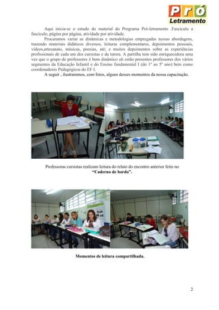 Aqui inicia-se o estudo do material do Programa Pró-letramento .Fascículo a
fascículo, página por página, atividade por atividade.
        Procuramos variar as dinâmicas e metodologias empregadas nessas abordagens,
trazendo materiais didáticos diversos, leituras complementares, depoimentos pessoais,
vídeos,artesanato, músicas, poesias, até; e muitos depoimentos sobre as experiências
profissionais de cada um dos cursistas e da tutora. A partilha tem sido enriquecedora uma
vez que o grupo de professores é bem dinâmico ali estão presentes professores dos vários
segmentos da Educação Infantil e do Ensino fundamental I (do 1º ao 5º ano) bem como
coordenadores Pedagógicos do EF I.
        A seguir , ilustraremos, com fotos, alguns desses momentos da nossa capacitação.




       Professoras cursistas realizam leitura do relato do encontro anterior feito no
                                   “Caderno de bordo”.




                        Momentos de leitura compartilhada.




                                                                                        2
 